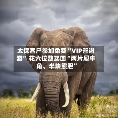 太保客户参加免费“VIP答谢游” 花六位数买回“两片犀牛角、半块熊胆”