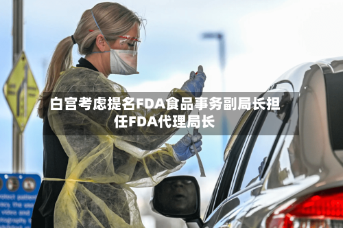 白宫考虑提名FDA食品事务副局长担任FDA代理局长