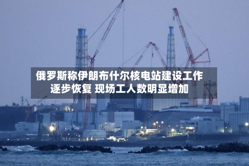俄罗斯称伊朗布什尔核电站建设工作逐步恢复 现场工人数明显增加