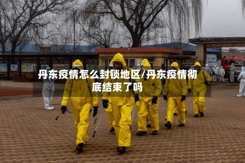 丹东疫情怎么封锁地区/丹东疫情彻底结束了吗