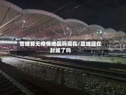 宣城算无疫情地区吗现在/宣城现在封城了吗