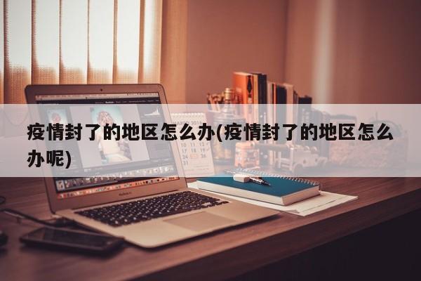 疫情封了的地区怎么办(疫情封了的地区怎么办呢)