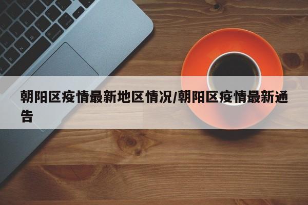 朝阳区疫情最新地区情况/朝阳区疫情最新通告