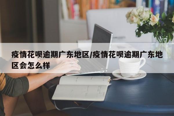 疫情花呗逾期广东地区/疫情花呗逾期广东地区会怎么样