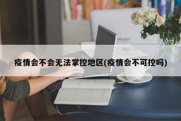 疫情会不会无法掌控地区(疫情会不可控吗)