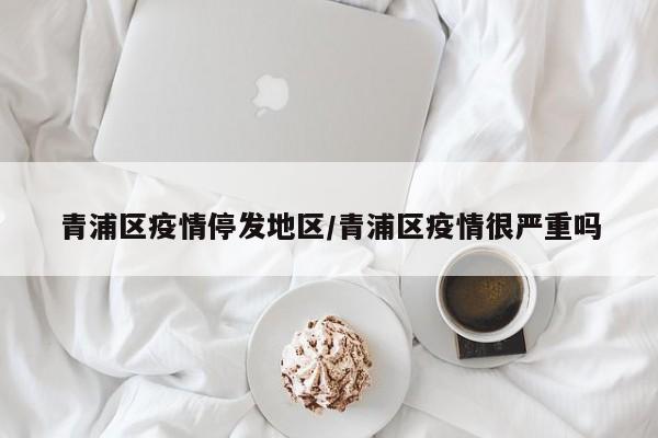 青浦区疫情停发地区/青浦区疫情很严重吗