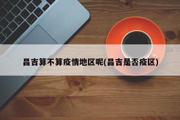 昌吉算不算疫情地区呢(昌吉是否疫区)